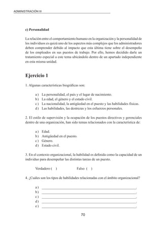 ADMINISTRACIÓN III 
70 
c) Personalidad 
La relación entre el comportamiento humano en la organización y la personalidad de 
los individuos es quizá uno de los aspectos más complejos que los administradores 
deben comprender debido al impacto que esta última tiene sobre el desempeño 
de los empleados en sus puestos de trabajo. Por ello, hemos decidido darle un 
tratamiento especial a este tema ubicándolo dentro de un apartado independiente 
en esta misma unidad. 
Ejercicio 1 
1. Algunas características biográicas son: 
a ) La personalidad, el país y el lugar de nacimiento. 
b ) La edad, el género y el estado civil. 
c ) La nacionalidad, la antigüedad en el puesto y las habilidades físicas. 
d ) Las habilidades, las destrezas y los esfuerzos personales. 
2. El estilo de supervisión y la ocupación de los puestos directivos y gerenciales 
dentro de una organización, han sido temas relacionados con la característica de: 
a ) Edad. 
b ) Antigüedad en el puesto. 
c ) Género. 
d ) Estado civil. 
3. En el contexto organizacional, la habilidad es deinida como la capacidad de un 
individuo para desempeñar las distintas tareas de un puesto. 
Verdadero ( ) Falso ( ) 
4. ¿Cuáles son los tipos de habilidades relacionadas con el ámbito organizacional? 
a ) __________________________________________________________________. 
b ) __________________________________________________________________. 
c ) __________________________________________________________________. 
d ) __________________________________________________________________. 
e ) __________________________________________________________________. 
 