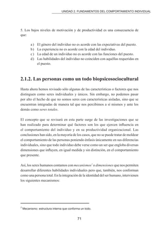 UNIDAD 2. FUNDAMENTOS DEL COMPORTAMIENTO INDIVIDUAL 
5. Los bajos niveles de motivación y de productividad es una consecuencia de 
que: 
a ) El género del individuo no es acorde con las expectativas del puesto. 
b ) La experiencia no es acorde con la edad del individuo. 
c ) La edad de un individuo no es acorde con las funciones del puesto. 
d ) Las habilidades del individuo no coinciden con aquéllas requeridas en 
71 
el puesto. 
2.1.2. Las personas como un todo biopsicosociocultural 
Hasta ahora hemos revisado sólo algunas de las características o factores que nos 
distinguen como seres individuales y únicos. Sin embargo, no podemos pasar 
por alto el hecho de que no somos seres con características aisladas, sino que se 
encuentran integradas de manera tal que nos percibimos a sí mismos y ante los 
demás como seres totales. 
El concepto que se revisará en esta parte surge de las investigaciones que se 
han realizado para determinar qué factores son los que ejercen inluencia en 
el comportamiento del individuo y en su productividad organizacional. Las 
conclusiones han sido, en la mayoría de los casos, que no se puede tratar de moldear 
el comportamiento de las personas poniendo énfasis únicamente en sus diferencias 
individuales, sino que todo individuo debe verse como un ser que engloba diversas 
dimensiones que inluyen, en igual medida y sin distinción, en el comportamiento 
que presente. 
Así, los seres humanos contamos con mecanismos7 o dimensiones que nos permiten 
desarrollar diferentes habilidades individuales pero que, también, nos conforman 
como una persona total. En la integración de la identidad del ser humano, intervienen 
los siguientes mecanismos: 
7 Mecanismo: estructura interna que conforma un todo. 
 