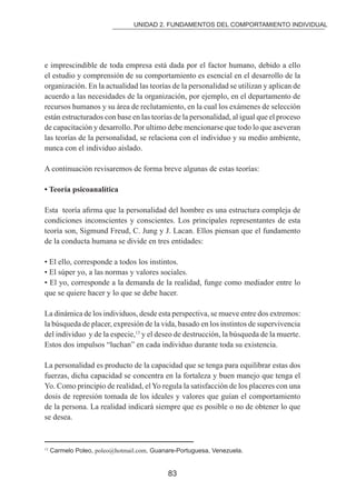 UNIDAD 2. FUNDAMENTOS DEL COMPORTAMIENTO INDIVIDUAL 
e imprescindible de toda empresa está dada por el factor humano, debido a ello 
el estudio y comprensión de su comportamiento es esencial en el desarrollo de la 
organización. En la actualidad las teorías de la personalidad se utilizan y aplican de 
acuerdo a las necesidades de la organización, por ejemplo, en el departamento de 
recursos humanos y su área de reclutamiento, en la cual los exámenes de selección 
están estructurados con base en las teorías de la personalidad, al igual que el proceso 
de capacitación y desarrollo. Por ultimo debe mencionarse que todo lo que aseveran 
las teorías de la personalidad, se relaciona con el individuo y su medio ambiente, 
nunca con el individuo aislado. 
A continuación revisaremos de forma breve algunas de estas teorías: 
• Teoría psicoanalítica 
Esta teoría airma que la personalidad del hombre es una estructura compleja de 
condiciones inconscientes y conscientes. Los principales representantes de esta 
teoría son, Sigmund Freud, C. Jung y J. Lacan. Ellos piensan que el fundamento 
de la conducta humana se divide en tres entidades: 
• El ello, corresponde a todos los instintos. 
• El súper yo, a las normas y valores sociales. 
• El yo, corresponde a la demanda de la realidad, funge como mediador entre lo 
que se quiere hacer y lo que se debe hacer. 
La dinámica de los individuos, desde esta perspectiva, se mueve entre dos extremos: 
la búsqueda de placer, expresión de la vida, basado en los instintos de supervivencia 
del individuo y de la especie,13 y el deseo de destrucción, la búsqueda de la muerte. 
Estos dos impulsos “luchan” en cada individuo durante toda su existencia. 
La personalidad es producto de la capacidad que se tenga para equilibrar estas dos 
fuerzas, dicha capacidad se concentra en la fortaleza y buen manejo que tenga el 
Yo. Como principio de realidad, el Yo regula la satisfacción de los placeres con una 
dosis de represión tomada de los ideales y valores que guían el comportamiento 
de la persona. La realidad indicará siempre que es posible o no de obtener lo que 
se desea. 
13 Carmelo Poleo, poleo@hotmail.com, Guanare-Portuguesa, Venezuela. 
83 
 