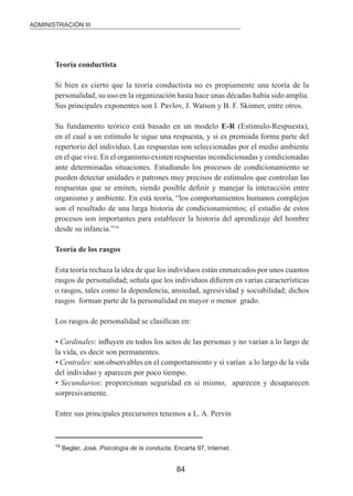 ADMINISTRACIÓN III 
84 
Teoría conductista 
Si bien es cierto que la teoría conductista no es propiamente una teoría de la 
personalidad, su uso en la organización hasta hace unas décadas había sido amplia. 
Sus principales exponentes son I. Pavlov, J. Watson y B. F. Skinner, entre otros. 
Su fundamento teórico está basado en un modelo E-R (Estímulo-Respuesta), 
en el cual a un estímulo le sigue una respuesta, y si es premiada forma parte del 
repertorio del individuo. Las respuestas son seleccionadas por el medio ambiente 
en el que vive. En el organismo existen respuestas incondicionadas y condicionadas 
ante determinadas situaciones. Estudiando los procesos de condicionamiento se 
pueden detectar unidades o patrones muy precisos de estímulos que controlan las 
respuestas que se emiten, siendo posible deinir y manejar la interacción entre 
organismo y ambiente. En está teoría, “los comportamientos humanos complejos 
son el resultado de una larga historia de condicionamientos; el estudio de estos 
procesos son importantes para establecer la historia del aprendizaje del hombre 
desde su infancia.”14 
Teoría de los rasgos 
Esta teoría rechaza la idea de que los individuos están enmarcados por unos cuantos 
rasgos de personalidad; señala que los individuos diieren en varias características 
o rasgos, tales como la dependencia, ansiedad, agresividad y sociabilidad; dichos 
rasgos forman parte de la personalidad en mayor o menor grado. 
Los rasgos de personalidad se clasiican en: 
• Cardinales: inluyen en todos los actos de las personas y no varían a lo largo de 
la vida, es decir son permanentes. 
• Centrales: son observables en el comportamiento y sí varían a lo largo de la vida 
del individuo y aparecen por poco tiempo. 
• Secundarios: proporcionan seguridad en si mismo, aparecen y desaparecen 
sorpresivamente. 
Entre sus principales precursores tenemos a L. A. Pervin 
14 Begler, José. Psicología de la conducta, Encarta 97, Internet. 
 