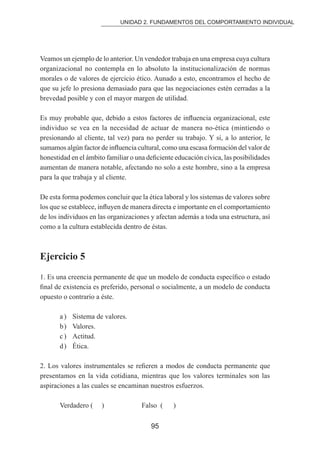 UNIDAD 2. FUNDAMENTOS DEL COMPORTAMIENTO INDIVIDUAL 
Veamos un ejemplo de lo anterior. Un vendedor trabaja en una empresa cuya cultura 
organizacional no contempla en lo absoluto la institucionalización de normas 
morales o de valores de ejercicio ético. Aunado a esto, encontramos el hecho de 
que su jefe lo presiona demasiado para que las negociaciones estén cerradas a la 
brevedad posible y con el mayor margen de utilidad. 
Es muy probable que, debido a estos factores de inluencia organizacional, este 
individuo se vea en la necesidad de actuar de manera no-ética (mintiendo o 
presionando al cliente, tal vez) para no perder su trabajo. Y si, a lo anterior, le 
sumamos algún factor de inluencia cultural, como una escasa formación del valor de 
honestidad en el ámbito familiar o una deiciente educación cívica, las posibilidades 
aumentan de manera notable, afectando no solo a este hombre, sino a la empresa 
para la que trabaja y al cliente. 
De esta forma podemos concluir que la ética laboral y los sistemas de valores sobre 
los que se establece, inluyen de manera directa e importante en el comportamiento 
de los individuos en las organizaciones y afectan además a toda una estructura, así 
como a la cultura establecida dentro de éstas. 
95 
Ejercicio 5 
1. Es una creencia permanente de que un modelo de conducta especíico o estado 
inal de existencia es preferido, personal o socialmente, a un modelo de conducta 
opuesto o contrario a éste. 
a ) Sistema de valores. 
b ) Valores. 
c ) Actitud. 
d ) Ética. 
2. Los valores instrumentales se reieren a modos de conducta permanente que 
presentamos en la vida cotidiana, mientras que los valores terminales son las 
aspiraciones a las cuales se encaminan nuestros esfuerzos. 
Verdadero ( ) Falso ( ) 
 