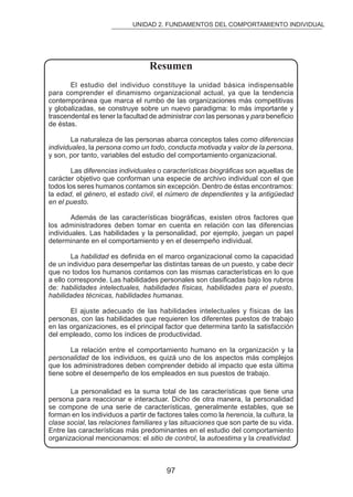 UNIDAD 2. FUNDAMENTOS DEL COMPORTAMIENTO INDIVIDUAL 
Resumen 
El estudio del individuo constituye la unidad básica indispensable 
para comprender el dinamismo organizacional actual, ya que la tendencia 
contemporánea que marca el rumbo de las organizaciones más competitivas 
y globalizadas, se construye sobre un nuevo paradigma: lo más importante y 
trascendental es tener la facultad de administrar con las personas y para beneicio 
de éstas. 
La naturaleza de las personas abarca conceptos tales como diferencias 
individuales, la persona como un todo, conducta motivada y valor de la persona, 
y son, por tanto, variables del estudio del comportamiento organizacional. 
Las diferencias individuales o características biográicas son aquellas de 
carácter objetivo que conforman una especie de archivo individual con el que 
todos los seres humanos contamos sin excepción. Dentro de éstas encontramos: 
la edad, el género, el estado civil, el número de dependientes y la antigüedad 
en el puesto. 
Además de las características biográicas, existen otros factores que 
los administradores deben tomar en cuenta en relación con las diferencias 
individuales. Las habilidades y la personalidad, por ejemplo, juegan un papel 
determinante en el comportamiento y en el desempeño individual. 
La habilidad es deinida en el marco organizacional como la capacidad 
de un individuo para desempeñar las distintas tareas de un puesto, y cabe decir 
que no todos los humanos contamos con las mismas características en lo que 
a ello corresponde. Las habilidades personales son clasiicadas bajo los rubros 
de: habilidades intelectuales, habilidades físicas, habilidades para el puesto, 
habilidades técnicas, habilidades humanas. 
El ajuste adecuado de las habilidades intelectuales y físicas de las 
personas, con las habilidades que requieren los diferentes puestos de trabajo 
en las organizaciones, es el principal factor que determina tanto la satisfacción 
del empleado, como los índices de productividad. 
La relación entre el comportamiento humano en la organización y la 
personalidad de los individuos, es quizá uno de los aspectos más complejos 
que los administradores deben comprender debido al impacto que esta última 
tiene sobre el desempeño de los empleados en sus puestos de trabajo. 
La personalidad es la suma total de las características que tiene una 
persona para reaccionar e interactuar. Dicho de otra manera, la personalidad 
se compone de una serie de características, generalmente estables, que se 
forman en los individuos a partir de factores tales como la herencia, la cultura, la 
clase social, las relaciones familiares y las situaciones que son parte de su vida. 
Entre las características más predominantes en el estudio del comportamiento 
organizacional mencionamos: el sitio de control, la autoestima y la creatividad. 
97 
 