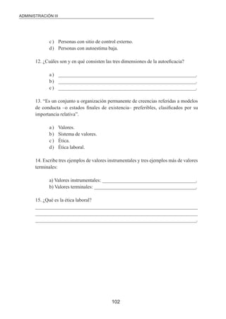 ADMINISTRACIÓN III 
c ) Personas con sitio de control externo. 
d ) Personas con autoestima baja. 
12. ¿Cuáles son y en qué consisten las tres dimensiones de la autoeicacia? 
a ) _____________________________________________________________________. 
b ) _____________________________________________________________________. 
c ) _____________________________________________________________________. 
13. “Es un conjunto u organización permanente de creencias referidas a modelos 
de conducta –o estados inales de existencia– preferibles, clasiicados por su 
importancia relativa”. 
102 
a ) Valores. 
b ) Sistema de valores. 
c ) Ética. 
d ) Ética laboral. 
14. Escribe tres ejemplos de valores instrumentales y tres ejemplos más de valores 
terminales: 
a) Valores instrumentales: _______________________________________________. 
b) Valores terminales: ___________________________________________________. 
15. ¿Qué es la ética laboral? 
__________________________________________________________________________________ 
__________________________________________________________________________________ 
_________________________________________________________________________________. 
 