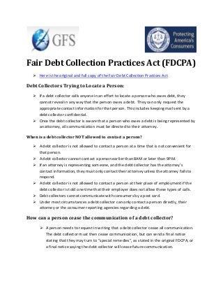 Fair Debt Collection Practices Act (FDCPA)
 Here is the original and full copy of the Fair Debt Collection Practices Act

Debt Collectors Trying to Locate a Person:
 If a debt collector calls anyone in an effort to locate a person who owes debt, they
cannot reveal in any way that the person owes a debt. They can only request the
appropriate contact information for that person. This includes keeping mail sent by a
debt collector confidential.
 Once the debt collector is aware that a person who owes a debt is being represented by
an attorney, all communication must be directed to their attorney.
When is a debt collector NOT allowed to contact a person?
 A debt collector is not allowed to contact a person at a time that is not convenient for
that person.
 A debt collector cannot contact a person earlier than 8AM or later than 9PM.
 If an attorney is representing someone, and the debt collector has the attorney’s
contact information, they must only contact their attorney unless the attorney fails to
respond.
 A debt collector is not allowed to contact a person at their place of employment if the
debt collector is told one time that their employer does not allow these types of calls.
 Debt collectors cannot communicate with consumers by a post card.
 Under most circumstances a debt collector can only contact a person directly, their
attorney or the consumer reporting agencies regarding a debt.

How can a person cease the communication of a debt collector?
 A person needs to request in writing that a debt collector cease all communication.
The debt collector must then cease communication, but can send a final notice
stating that they may turn to “special remedies”, as stated in the original FDCPA, or
a final notice saying the debt collector will cease future communication.

 