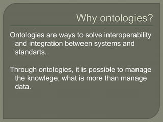 Ontologies are ways to solve interoperability
and integration between systems and
standarts.
Through ontologies, it is possible to manage
the knowlege, what is more than manage
data.
 
