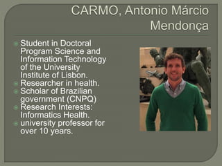  Student in Doctoral
Program Science and
Information Technology
of the University
Institute of Lisbon.
 Researcher in health.
 Scholar of Brazilian
government (CNPQ)
 Research Interests:
Informatics Health.
 university professor for
over 10 years.
 