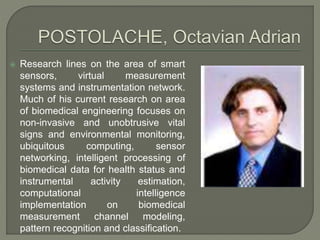 Research lines on the area of smart
sensors, virtual measurement
systems and instrumentation network.
Much of his current research on area
of biomedical engineering focuses on
non-invasive and unobtrusive vital
signs and environmental monitoring,
ubiquitous computing, sensor
networking, intelligent processing of
biomedical data for health status and
instrumental activity estimation,
computational intelligence
implementation on biomedical
measurement channel modeling,
pattern recognition and classification.
 