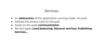 Services
● An abstraction of the application running inside the pod.
● Defines the access rules for the pod.
● Assist on the pods communication.
● Service types: Load balancing, Discover services, Publishing
Services...
 