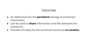 Volumes
● An abstraction for the persistent storage of containers
information.
● Can be used to share information and files between the
containers.
● Provides the data for the container's eventual re-creation.
 