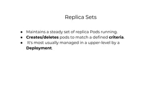Replica Sets
● Maintains a steady set of replica Pods running.
● Creates/deletes pods to match a defined criteria.
● It's most usually managed in a upper-level by a
Deployment.
 