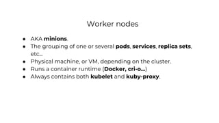 Worker nodes
● AKA minions.
● The grouping of one or several pods, services, replica sets,
etc...
● Physical machine, or VM, depending on the cluster.
● Runs a container runtime (Docker, cri-o…)
● Always contains both kubelet and kuby-proxy.
 