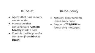 Kubelet
● Agents that runs in every
worker node.
● Makes sure that
containers are running
healthy inside a pod.
● Controls the lifecycle of a
container (from birth to
death)
● Network proxy running
inside every node
● Supports TCP/UDP for
forwarding messages.
Kube-proxy
 