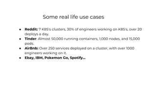 Some real life use cases
● Reddit: 7 K8S's clusters, 30% of engineers working on K8S's, over 20
deploys a day.
● Tinder: Almost 50,000 running containers, 1,000 nodes, and 15,000
pods.
● AirBnb: Over 250 services deployed on a cluster, with over 1000
engineers working on it.
● Ebay, IBM, Pokemon Go, Spotify...
 