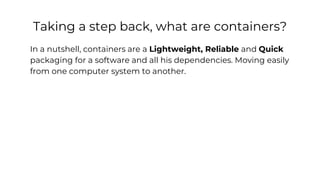 Taking a step back, what are containers?
In a nutshell, containers are a Lightweight, Reliable and Quick
packaging for a software and all his dependencies. Moving easily
from one computer system to another.
 