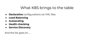 What K8S brings to the table
● Declarative configurations via YML files
● Load Balancing
● Autoscaling
● Health checking
● Service Discovery
And the list goes on ...
 