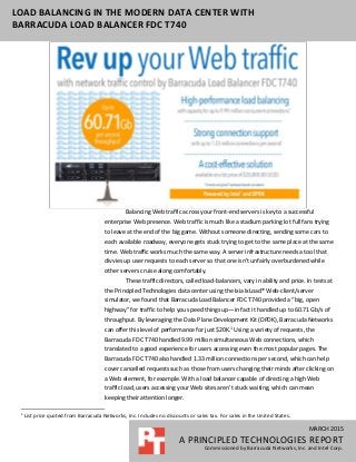 MARCH 2015
A PRINCIPLED TECHNOLOGIES REPORT
Commissioned by Barracuda Networks, Inc. and Intel Corp.
LOAD BALANCING IN THE MODERN DATA CENTER WITH
BARRACUDA LOAD BALANCER FDC T740
Balancing Web traffic across your front-end servers is key to a successful
enterprise Web presence. Web traffic is much like a stadium parking lot full fans trying
to leave at the end of the big game. Without someone directing, sending some cars to
each available roadway, everyone gets stuck trying to get to the same place at the same
time. Web traffic works much the same way. A server infrastructure needs a tool that
divvies up user requests to each server so that one isn’t unfairly overburdened while
other servers cruise along comfortably.
These traffic directors, called load-balancers, vary in ability and price. In tests at
the Principled Technologies data center using the Ixia IxLoad® Web-client/server
simulator, we found that Barracuda Load Balancer FDC T740 provided a “big, open
highway” for traffic to help you speed things up—in fact it handled up to 60.71 Gb/s of
throughput. By leveraging the Data Plane Development Kit (DPDK), Barracuda Networks
can offer this level of performance for just $20K.1
Using a variety of requests, the
Barracuda FDC T740 handled 9.99 million simultaneous Web connections, which
translated to a good experience for users accessing even the most popular pages. The
Barracuda FDC T740 also handled 1.33 million connections per second, which can help
cover cancelled requests such as those from users changing their minds after clicking on
a Web element, for example. With a load balancer capable of directing a high Web
traffic load, users accessing your Web sites aren’t stuck waiting, which can mean
keeping their attention longer.
1
List price quoted from Barracuda Networks, Inc. Includes no discounts or sales tax. For sales in the United States.
 