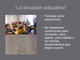 “La situación educativa”
• Tomada como
experiencia
• Se establecen
condiciones para
compartir, para
operar, para habitar y
no normas
trascendentes que
dirijan a priori.
 