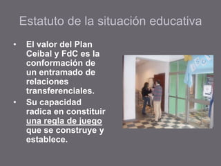 Estatuto de la situación educativa
• El valor del Plan
Ceibal y FdC es la
conformación de
un entramado de
relaciones
transferenciales.
• Su capacidad
radica en constituir
una regla de juego
que se construye y
establece.
 