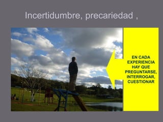 Incertidumbre, precariedad ,
EN CADA
EXPERIENCIA
HAY QUE
PREGUNTARSE,
INTERROGAR,
CUESTIONAR
 