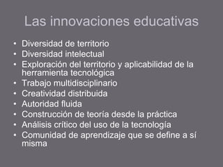 Las innovaciones educativas
• Diversidad de territorio
• Diversidad intelectual
• Exploración del territorio y aplicabilidad de la
herramienta tecnológica
• Trabajo multidisciplinario
• Creatividad distribuida
• Autoridad fluida
• Construcción de teoría desde la práctica
• Análisis crítico del uso de la tecnología
• Comunidad de aprendizaje que se define a sí
misma
 