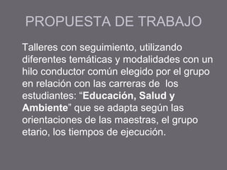 PROPUESTA DE TRABAJO
Talleres con seguimiento, utilizando
diferentes temáticas y modalidades con un
hilo conductor común elegido por el grupo
en relación con las carreras de los
estudiantes: “Educación, Salud y
Ambiente” que se adapta según las
orientaciones de las maestras, el grupo
etario, los tiempos de ejecución.
 
