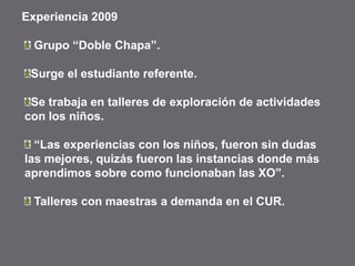 Experiencia 2009
Grupo “Doble Chapa”.
Surge el estudiante referente.
Se trabaja en talleres de exploración de actividades
con los niños.
“Las experiencias con los niños, fueron sin dudas
las mejores, quizás fueron las instancias donde más
aprendimos sobre como funcionaban las XO”.
Talleres con maestras a demanda en el CUR.
 