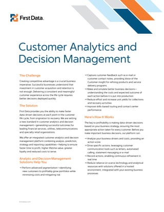 Customer Analytics and
Decision Management
The Challenge                                                Capture customer feedback such as e-mail or
                                                              customer contact notes, providing Voice of the
Creating competitive advantage is a crucial business          Customer insight for refining products and service
imperative. Successful businesses understand that             delivery programs
investment in customer acquisition and retention is          Make and simulate better business decisions—
not enough. Delivering a consistent and meaningful            understanding the costs and expected outcome of
customer experience across the life cycle requires            each action before it is put into production
better decisions deployed quickly.                           Reduce effort and increase unit yields for collections
                                                              and recovery activities
The Solution                                                 Improve skills-based routing and contact center
                                                              performance
First Data provides you the ability to make faster
data-driven decisions at each point in the customer
life cycle, from origination to recovery. We are setting    Here’s How It Works
a new standard in customer analytics and decision           The key to profitability is making data-driven decisions
management—generating successful outcomes for               based on your business strategy, ensuring the most
leading financial services, utilities, telecommunications   appropriate action taken for every customer. Before you
and specialty retail organizations.                         make important business decisions, our platform can:
We offer an integrated customer analytics and decision       Analyze your business drivers and costs, providing an
management platform combining analysis, prediction,           action score
strategy and reporting capabilities—helping to ensure        Drive specific actions, leveraging customer
faster time to profit, higher lifetime value, greater         communication tools such as letters, automated
loyalty and reduced costs to serve.                           calling, statement messaging or e-mail
                                                             Record actions, enabling continuous refinement in
Analytic and Decision Management                              real time
Solutions Help You                                           Reduce reliance on scarce technology and analytical
                                                              resources with solutions offered in a hosted
 Perform advanced segmentation—identifying
                                                              environment, integrated with your existing business
   new customers to profitably grow portfolios while
                                                              processes
   minimizing costs and mitigating risk




firstdata.com
 