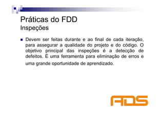 Práticas do FDD
Inspeções
 Devem ser feitas durante e ao final de cada iteração,
 para assegurar a qualidade do projeto e do código. O
 objetivo principal das inspeções é a detecção de
 defeitos. É uma ferramenta para eliminação de erros e
 uma grande oportunidade de aprendizado.
 