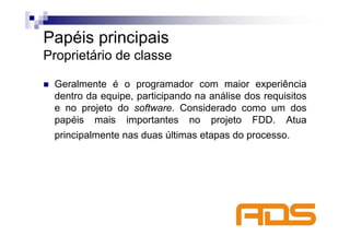 Papéis principais
Proprietário de classe

 Geralmente é o programador com maior experiência
 dentro da equipe, participando na análise dos requisitos
 e no projeto do software. Considerado como um dos
 papéis mais importantes no projeto FDD. Atua
 principalmente nas duas últimas etapas do processo.
 