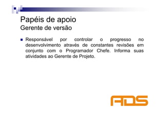Papéis de apoio
Gerente de versão
 Responsável     por    controlar  o progresso   no
 desenvolvimento através de constantes revisões em
 conjunto com o Programador Chefe. Informa suas
 atividades ao Gerente de Projeto.
 