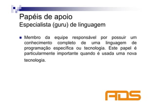 Papéis de apoio
Especialista (guru) de linguagem

 Membro da equipe responsável por possuir um
 conhecimento completo de uma linguagem de
 programação específica ou tecnologia. Este papel é
 particularmente importante quando é usada uma nova
 tecnologia.
 