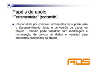 Papéis de apoio
“Ferramenteiro” (toolsmith)
 Responsável por construir ferramentas de suporte para
 o desenvolvimento, teste e conversão de dados no
 projeto. Também pode trabalhar com modelagem e
 manutenção de bancos de dados e websites para
 propósitos específicos do projeto.
 