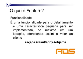 O que é Feature?
Funcionalidade
É uma funcionalidade para o detalhamento
 e uma característica pequena para ser
 implementada, no máximo em um
 iteração, oferecendo assim o valor ao
 cliente
          <ação><resultado><objeto>
 
