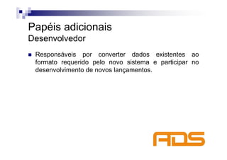 Papéis adicionais
Desenvolvedor
 Responsáveis por converter dados existentes ao
 formato requerido pelo novo sistema e participar no
 desenvolvimento de novos lançamentos.
 