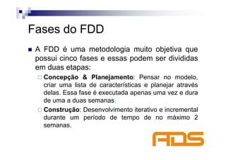 Fases do FDD
 A FDD é uma metodologia muito objetiva que
 possui cinco fases e essas podem ser divididas
 em duas etapas:
   Concepção & Planejamento: Pensar no modelo,
   criar uma lista de características e planejar através
   delas. Essa fase é executada apenas uma vez e dura
   de uma a duas semanas.
   Construção: Desenvolvimento iterativo e incremental
   durante um período de tempo de no máximo 2
   semanas.
 