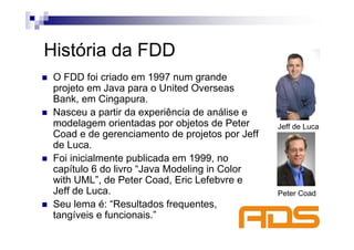 História da FDD
 O FDD foi criado em 1997 num grande
 projeto em Java para o United Overseas
 Bank, em Cingapura.
 Nasceu a partir da experiência de análise e
 modelagem orientadas por objetos de Peter      Jeff de Luca
 Coad e de gerenciamento de projetos por Jeff
 de Luca.
 Foi inicialmente publicada em 1999, no
 capítulo 6 do livro “Java Modeling in Color
 with UML”, de Peter Coad, Eric Lefebvre e
 Jeff de Luca.                                  Peter Coad
 Seu lema é: “Resultados frequentes,
 tangíveis e funcionais.”
 