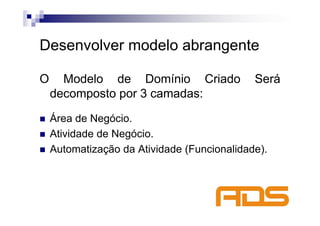 Desenvolver modelo abrangente

O     Modelo de Domínio Criado               Será
    decomposto por 3 camadas:

    Área de Negócio.
    Atividade de Negócio.
    Automatização da Atividade (Funcionalidade).
 