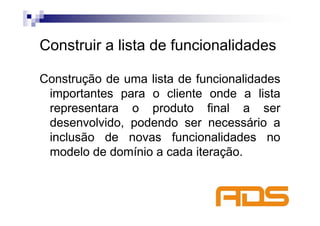 Construir a lista de funcionalidades

Construção de uma lista de funcionalidades
 importantes para o cliente onde a lista
 representara o produto final a ser
 desenvolvido, podendo ser necessário a
 inclusão de novas funcionalidades no
 modelo de domínio a cada iteração.
 
