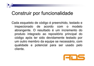 Construir por funcionalidade
Cada esqueleto de código é preenchido, testado e
 inspecionado de acordo com o modelo
 abrangente. O resultado é um incremento do
 produto integrado ao repositório principal do
 código após ter sido devidamente testado por
 um outro membro da equipe se necessário, com
 qualidade e potencial para ser usado pelo
 cliente.
 