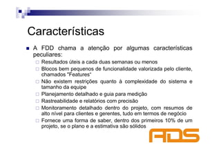 Características
 A FDD chama a atenção por algumas características
 peculiares:
   Resultados úteis a cada duas semanas ou menos
   Blocos bem pequenos de funcionalidade valorizada pelo cliente,
   chamados "Features“
   Não existem restrições quanto à complexidade do sistema e
   tamanho da equipe
   Planejamento detalhado e guia para medição
   Rastreabilidade e relatórios com precisão
   Monitoramento detalhado dentro do projeto, com resumos de
   alto nível para clientes e gerentes, tudo em termos de negócio
   Fornece uma forma de saber, dentro dos primeiros 10% de um
   projeto, se o plano e a estimativa são sólidos
 