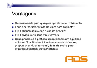 Vantagens
 Recomendado para qualquer tipo de desenvolvimento;
 Foco em “características de valor para o cliente”;
 FDD prioriza aquilo que o cliente prioriza;
 FDD possui requisitos mais formais;
 Seus princípios e práticas proporcionam um equílibrio
 entre as filosofias tradicionais e as mais extremas,
 proporcionando uma transição mais suave para
 organizações mais conservadoras;
 