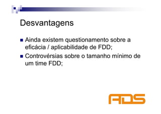 Desvantagens
 Ainda existem questionamento sobre a
 eficácia / aplicabilidade de FDD;
 Controvérsias sobre o tamanho mínimo de
 um time FDD;
 