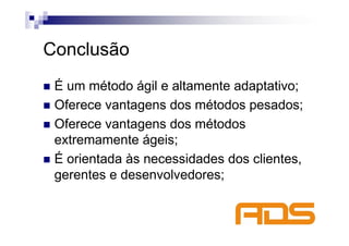 Conclusão
 É um método ágil e altamente adaptativo;
 Oferece vantagens dos métodos pesados;
 Oferece vantagens dos métodos
 extremamente ágeis;
 É orientada às necessidades dos clientes,
 gerentes e desenvolvedores;
 