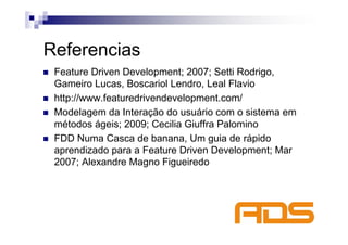 Referencias
 Feature Driven Development; 2007; Setti Rodrigo,
 Gameiro Lucas, Boscariol Lendro, Leal Flavio
 http://www.featuredrivendevelopment.com/
 Modelagem da Interação do usuário com o sistema em
 métodos ágeis; 2009; Cecilia Giuffra Palomino
 FDD Numa Casca de banana, Um guia de rápido
 aprendizado para a Feature Driven Development; Mar
 2007; Alexandre Magno Figueiredo
 