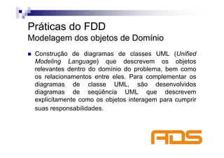 Práticas do FDD
Modelagem dos objetos de Domínio
 Construção de diagramas de classes UML (Unified
 Modeling Language) que descrevem os objetos
 relevantes dentro do domínio do problema, bem como
 os relacionamentos entre eles. Para complementar os
 diagramas de classe UML, são desenvolvidos
 diagramas de seqüência UML que descrevem
 explicitamente como os objetos interagem para cumprir
 suas responsabilidades.
 