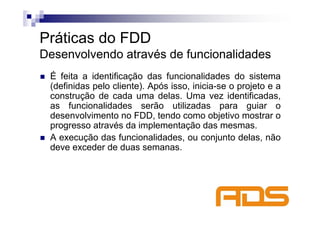 Práticas do FDD
Desenvolvendo através de funcionalidades
 É feita a identificação das funcionalidades do sistema
 (definidas pelo cliente). Após isso, inicia-se o projeto e a
 construção de cada uma delas. Uma vez identificadas,
 as funcionalidades serão utilizadas para guiar o
 desenvolvimento no FDD, tendo como objetivo mostrar o
 progresso através da implementação das mesmas.
 A execução das funcionalidades, ou conjunto delas, não
 deve exceder de duas semanas.
 