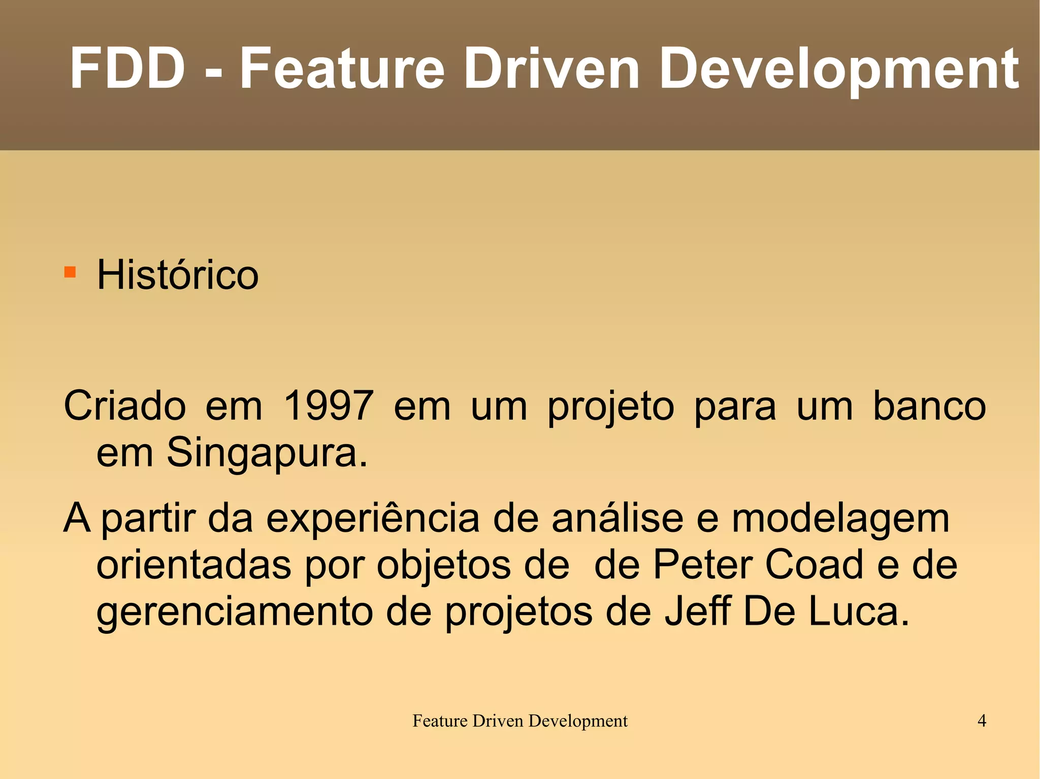 Histórico Criado em 1997 em um projeto para um banco em Singapura. A partir da experiência  de análise e modelagem orientadas por objetos de  de Peter Coad  e de gerenciamento de projetos de  Jeff De Luca. FDD - Feature Driven Development 