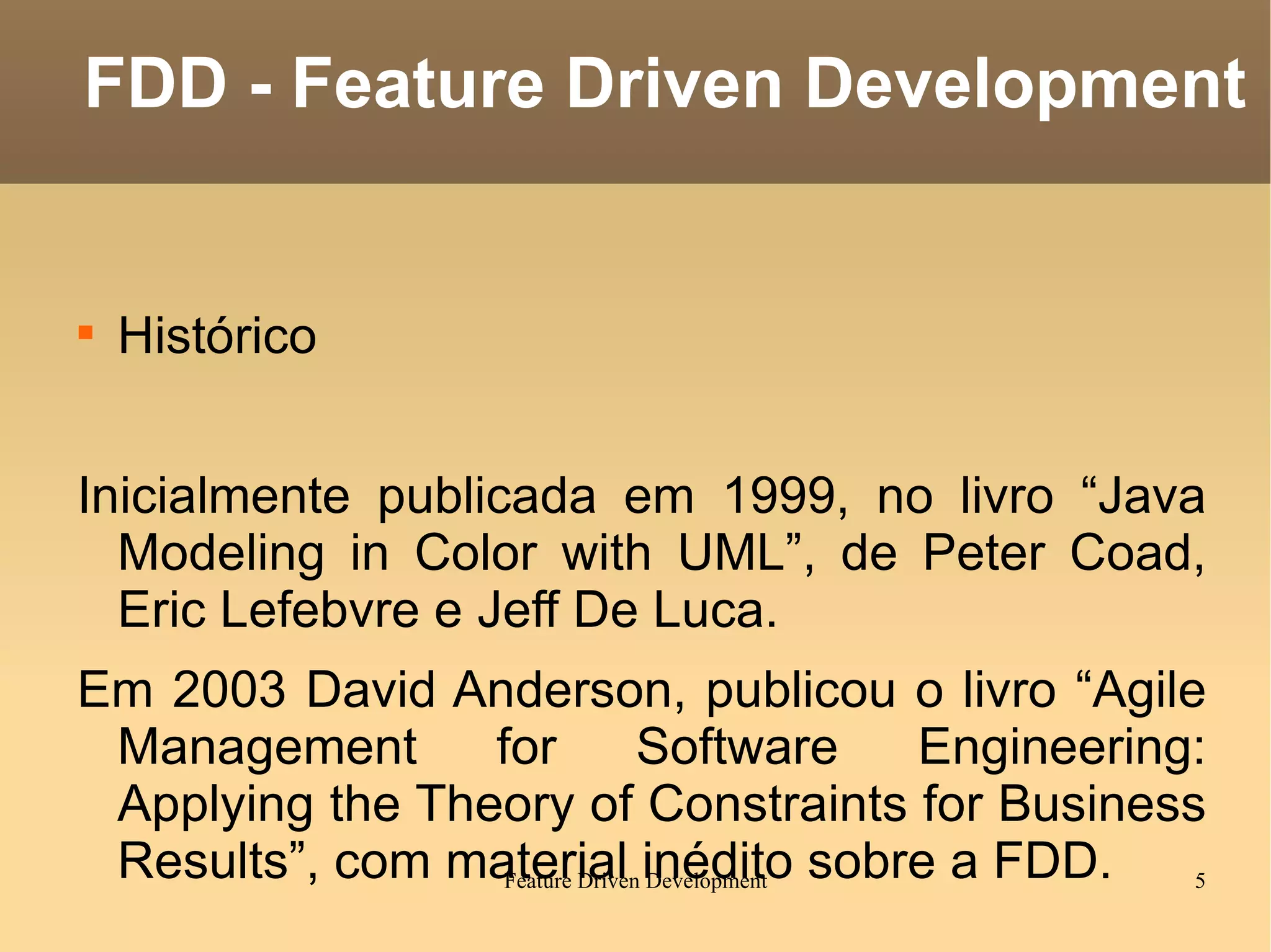 Histórico Inicialmente publicada em 1999, no livro “Java Modeling in Color with UML”, de Peter Coad, Eric Lefebvre e Jeff De Luca. Em 2003 David Anderson, publicou o livro “Agile Management for Software Engineering: Applying the Theory of Constraints for Business Results”, com material inédito sobre a FDD. FDD - Feature Driven Development 