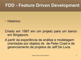 Histórico Criado em 1997 em um projeto para um banco em Singapura. A partir da experiência  de análise e modelagem orientadas por objetos de  de Peter Coad  e de gerenciamento de projetos de  Jeff De Luca. FDD - Feature Driven Development 