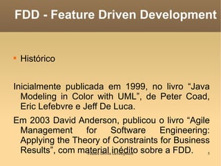 Histórico Inicialmente publicada em 1999, no livro “Java Modeling in Color with UML”, de Peter Coad, Eric Lefebvre e Jeff De Luca. Em 2003 David Anderson, publicou o livro “Agile Management for Software Engineering: Applying the Theory of Constraints for Business Results”, com material inédito sobre a FDD. FDD - Feature Driven Development 